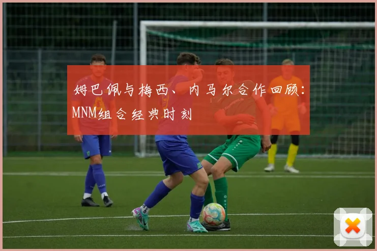 姆巴佩与梅西、内马尔合作回顾：MNM组合经典时刻