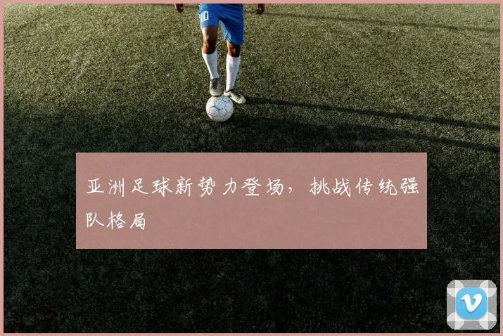 亚洲足球新势力登场，挑战传统强队格局