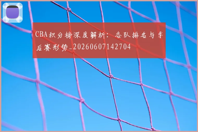 CBA积分榜深度解析：各队排名与季后赛形势_20260607142704
