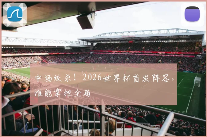 中场绞杀！2026世界杯首发阵容，谁能掌控全局