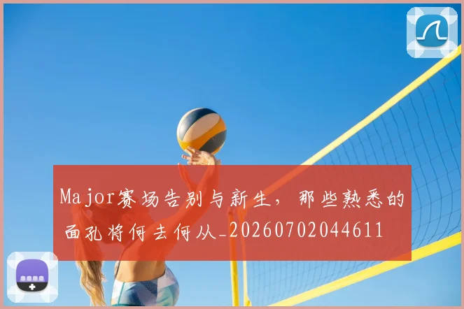 Major赛场告别与新生，那些熟悉的面孔将何去何从_20260702044611