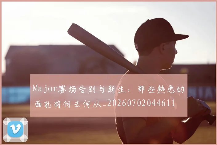 Major赛场告别与新生，那些熟悉的面孔将何去何从_20260702044611