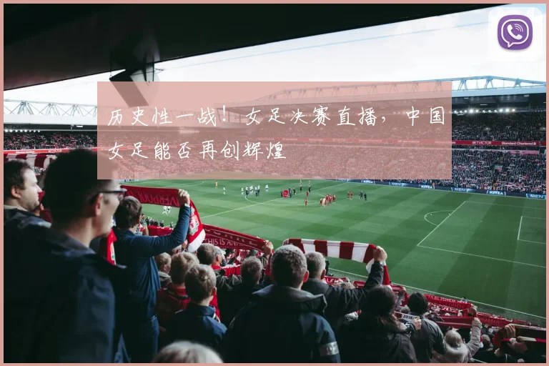 历史性一战！女足决赛直播，中国女足能否再创辉煌