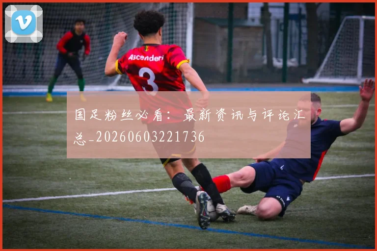 国足粉丝必看：最新资讯与评论汇总_20260603221736