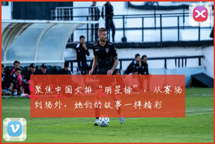 聚焦中国女排“明星榜”，从赛场到场外，她们的故事一样精彩