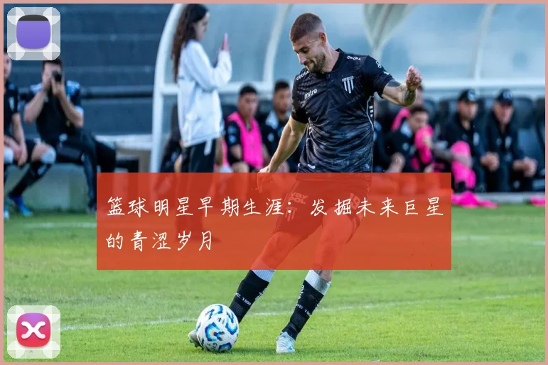 篮球明星早期生涯：发掘未来巨星的青涩岁月