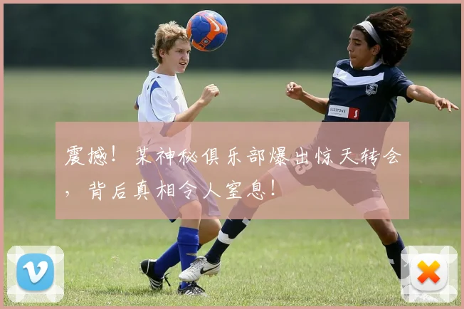 震撼！某神秘俱乐部爆出惊天转会，背后真相令人窒息！