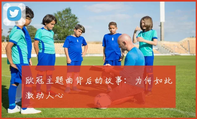 欧冠主题曲背后的故事:为何如此激动人心