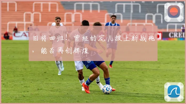 旧将回归！曾经的宠儿披上新战袍，能否再创辉煌