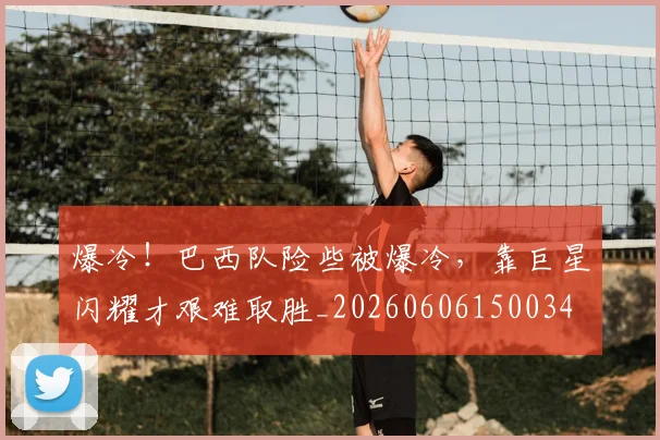 爆冷！巴西队险些被爆冷，靠巨星闪耀才艰难取胜_20260606150034