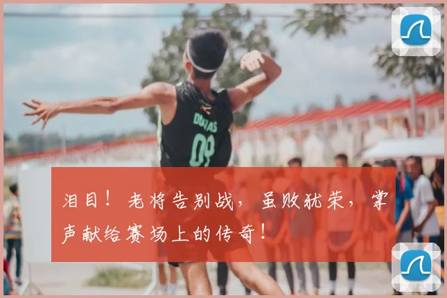 泪目！老将告别战，虽败犹荣，掌声献给赛场上的传奇！