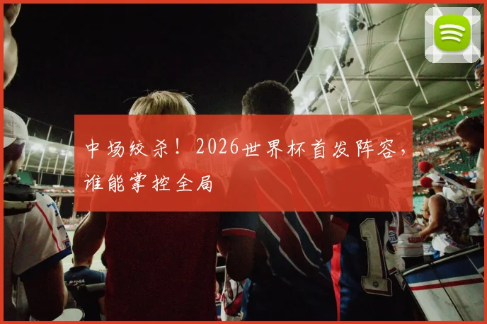 中场绞杀!2026世界杯首发阵容,谁能掌控全局