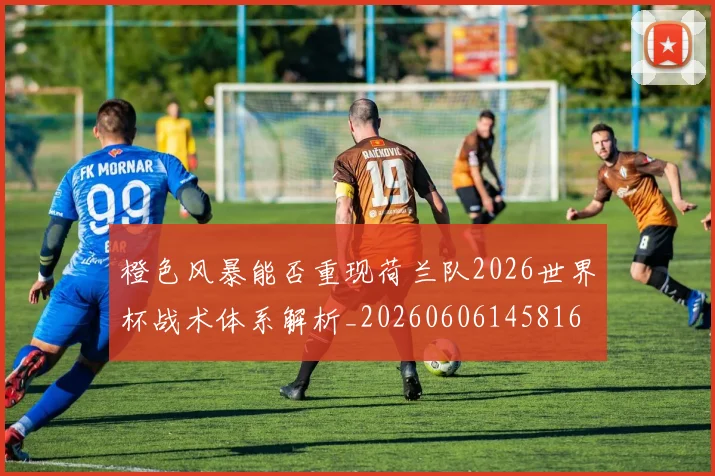 橙色风暴能否重现荷兰队2026世界杯战术体系解析_20260606145816