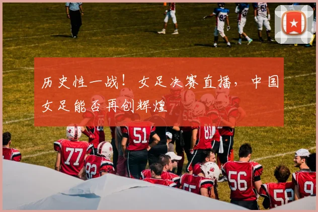 历史性一战!女足决赛直播,中国女足能否再创辉煌