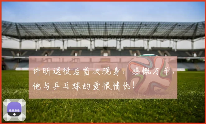 许昕退役后首次现身，感慨万千，他与乒乓球的爱恨情仇！